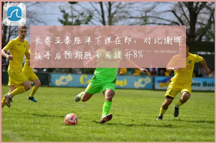 长春亚泰陈洋下课在即，对比谢晖接手后预期胜率或提升8%