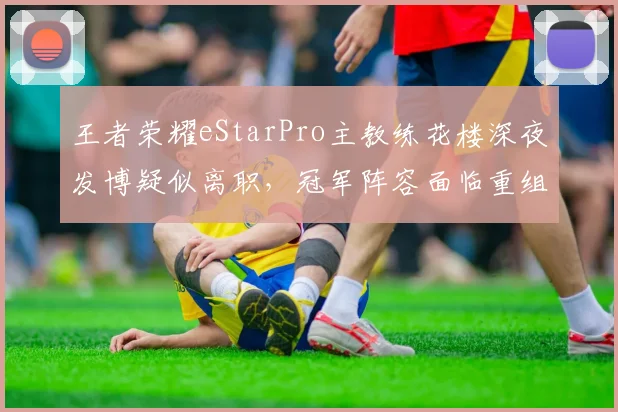 王者荣耀eStarPro主教练花楼深夜发博疑似离职，冠军阵容面临重组？
