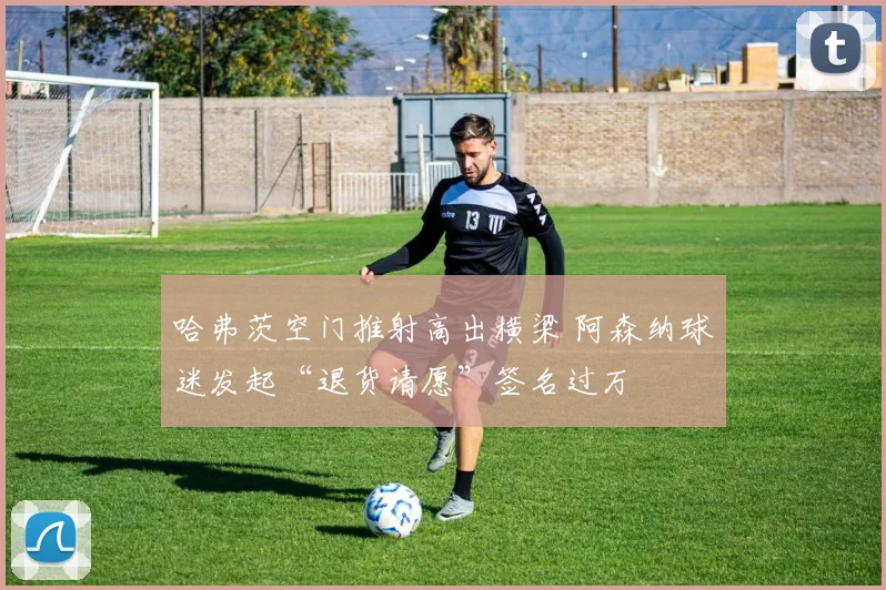 哈弗茨空门推射高出横梁 阿森纳球迷发起“退货请愿”签名过万