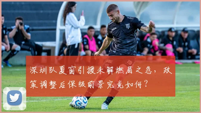 深圳队夏窗引援未解燃眉之急，政策调整后保级前景究竟如何？