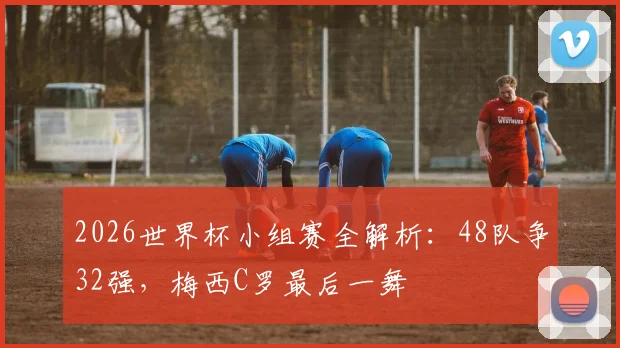 2026世界杯小组赛全解析：48队争32强，梅西C罗最后一舞